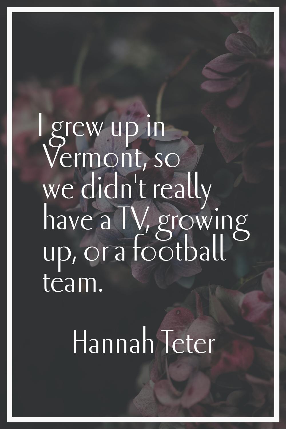 I grew up in Vermont, so we didn't really have a TV, growing up, or a football team.