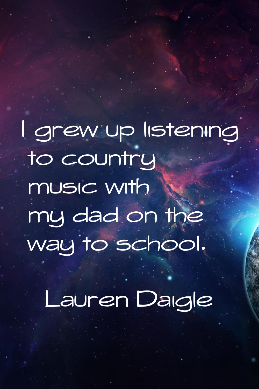 I grew up listening to country music with my dad on the way to school.