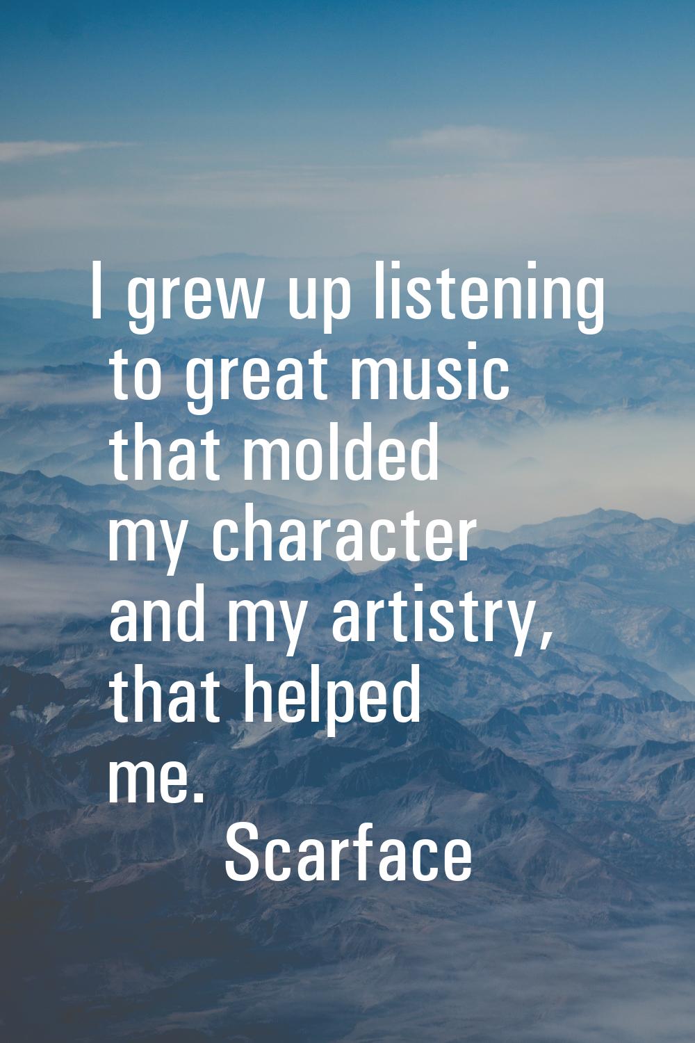 I grew up listening to great music that molded my character and my artistry, that helped me.