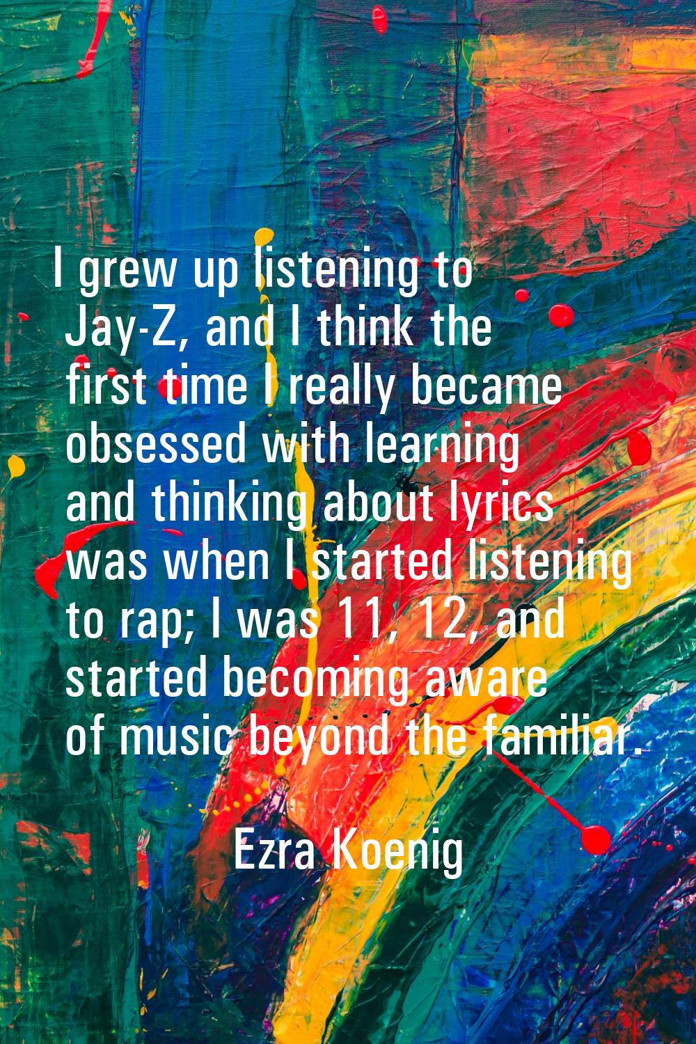 I grew up listening to Jay-Z, and I think the first time I really became obsessed with learning and