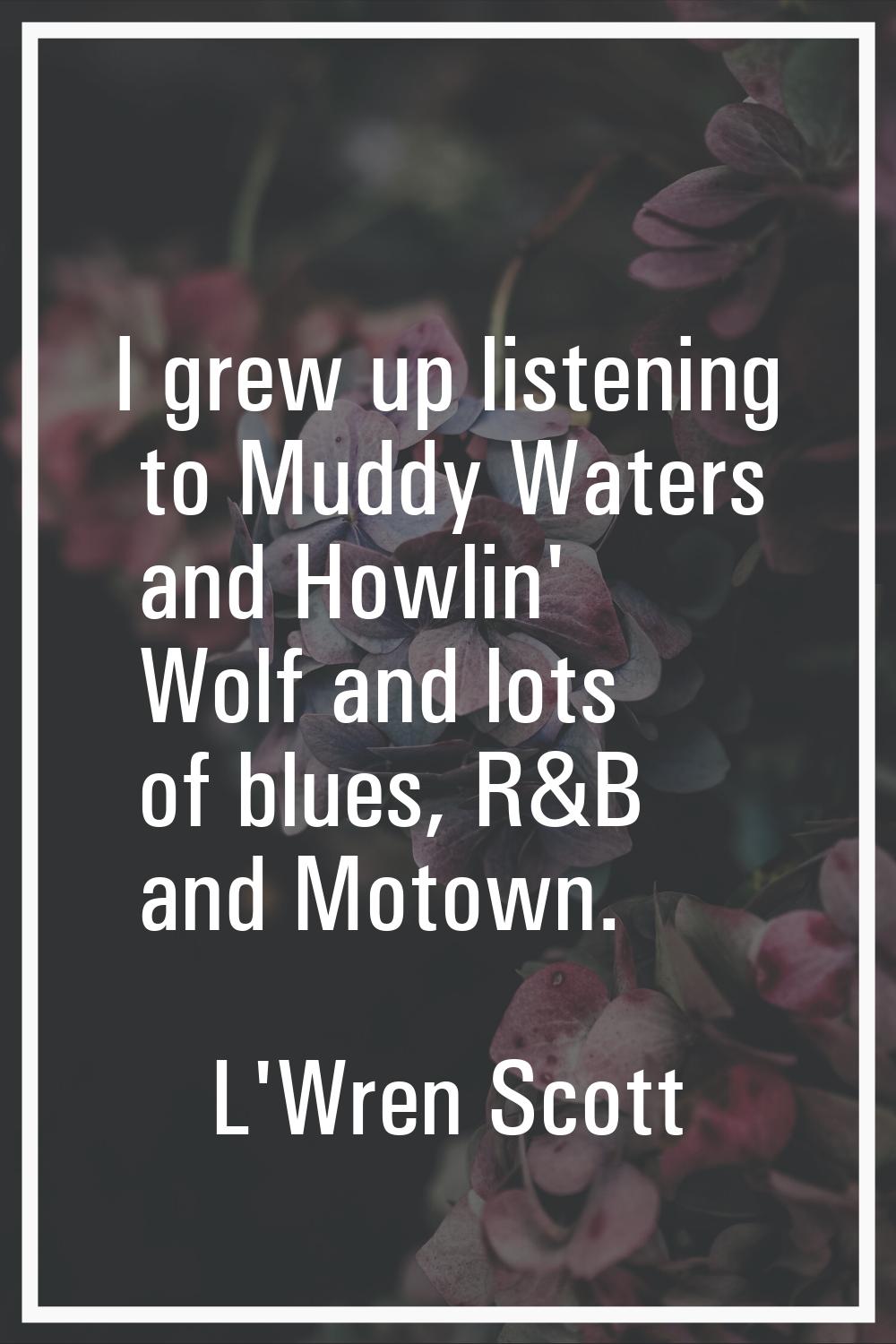 I grew up listening to Muddy Waters and Howlin' Wolf and lots of blues, R&B and Motown.