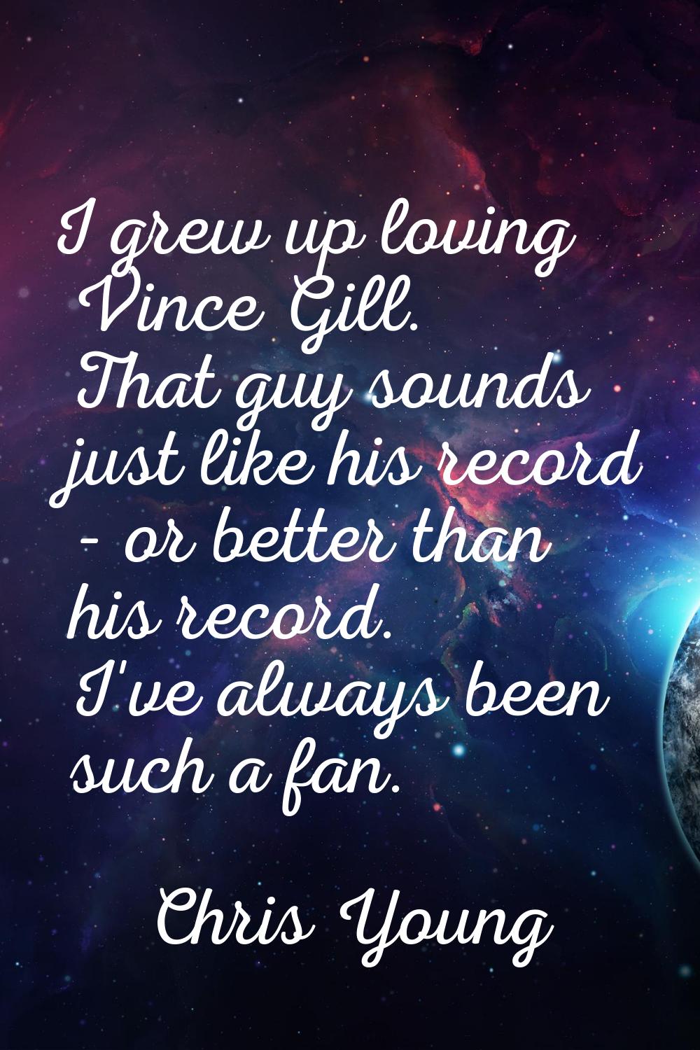 I grew up loving Vince Gill. That guy sounds just like his record - or better than his record. I've