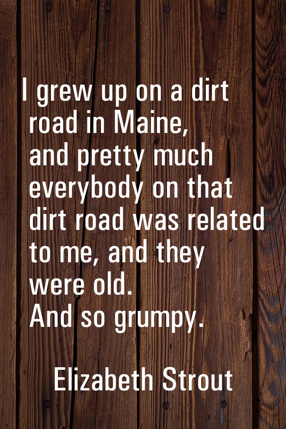 I grew up on a dirt road in Maine, and pretty much everybody on that dirt road was related to me, a