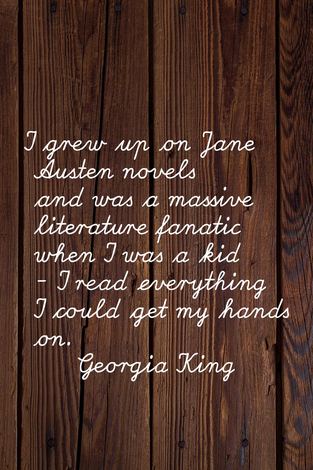 I grew up on Jane Austen novels and was a massive literature fanatic when I was a kid - I read ever