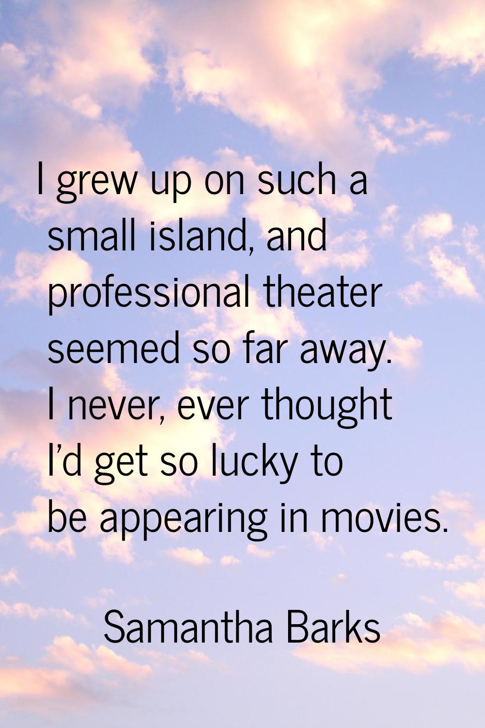 I grew up on such a small island, and professional theater seemed so far away. I never, ever though