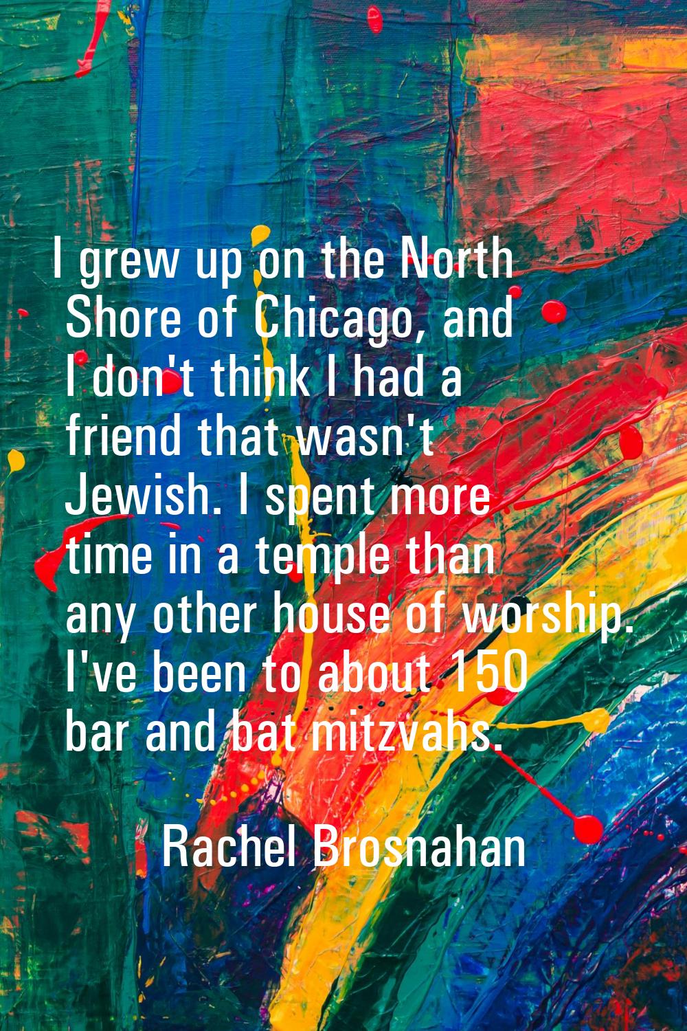 I grew up on the North Shore of Chicago, and I don't think I had a friend that wasn't Jewish. I spe