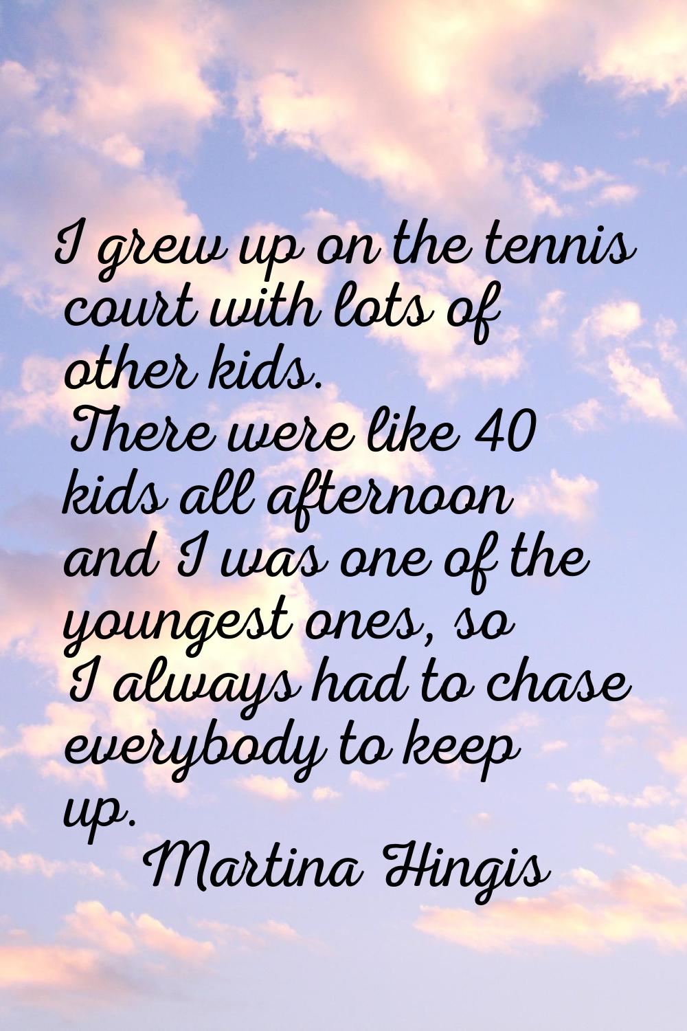 I grew up on the tennis court with lots of other kids. There were like 40 kids all afternoon and I 