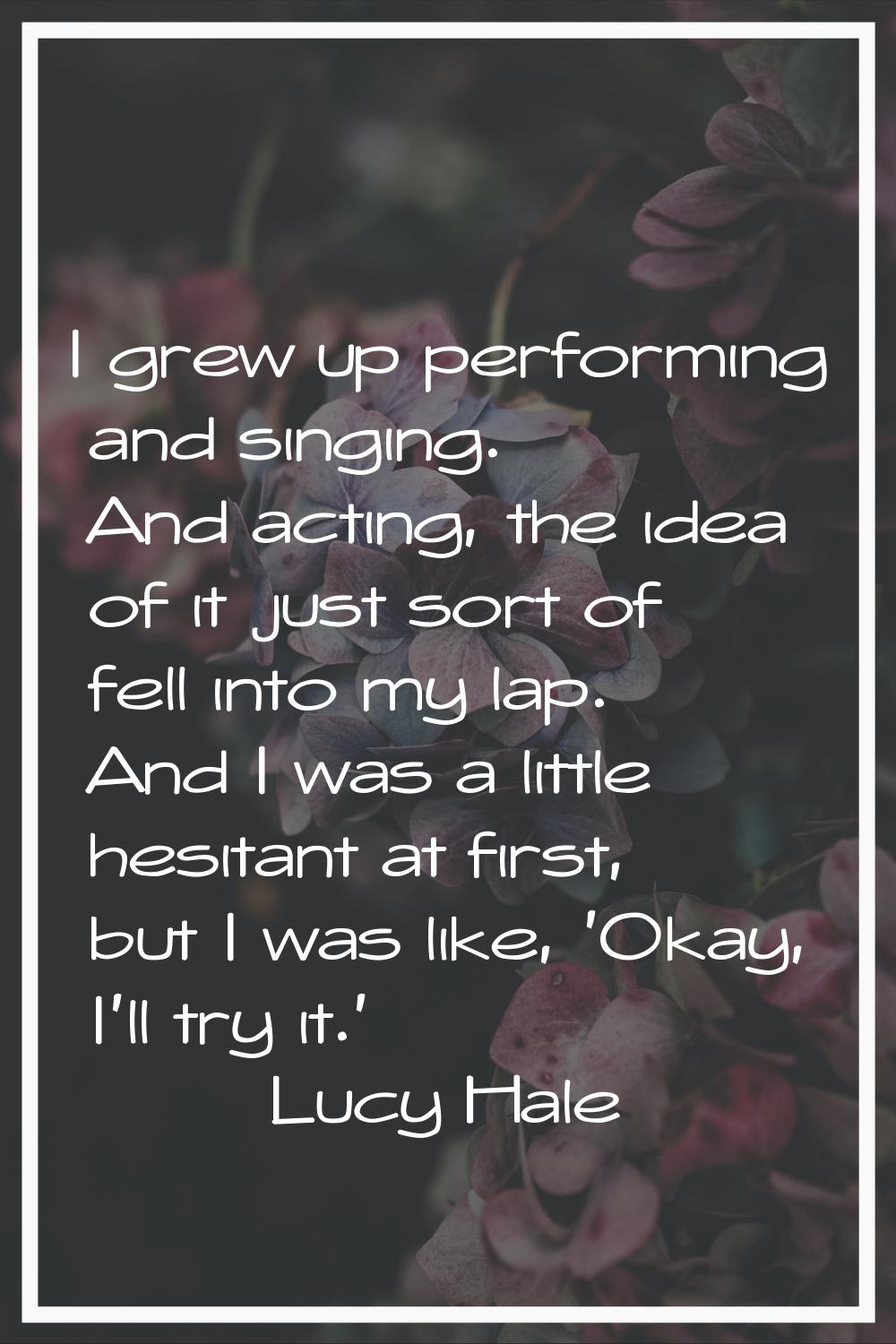 I grew up performing and singing. And acting, the idea of it just sort of fell into my lap. And I w