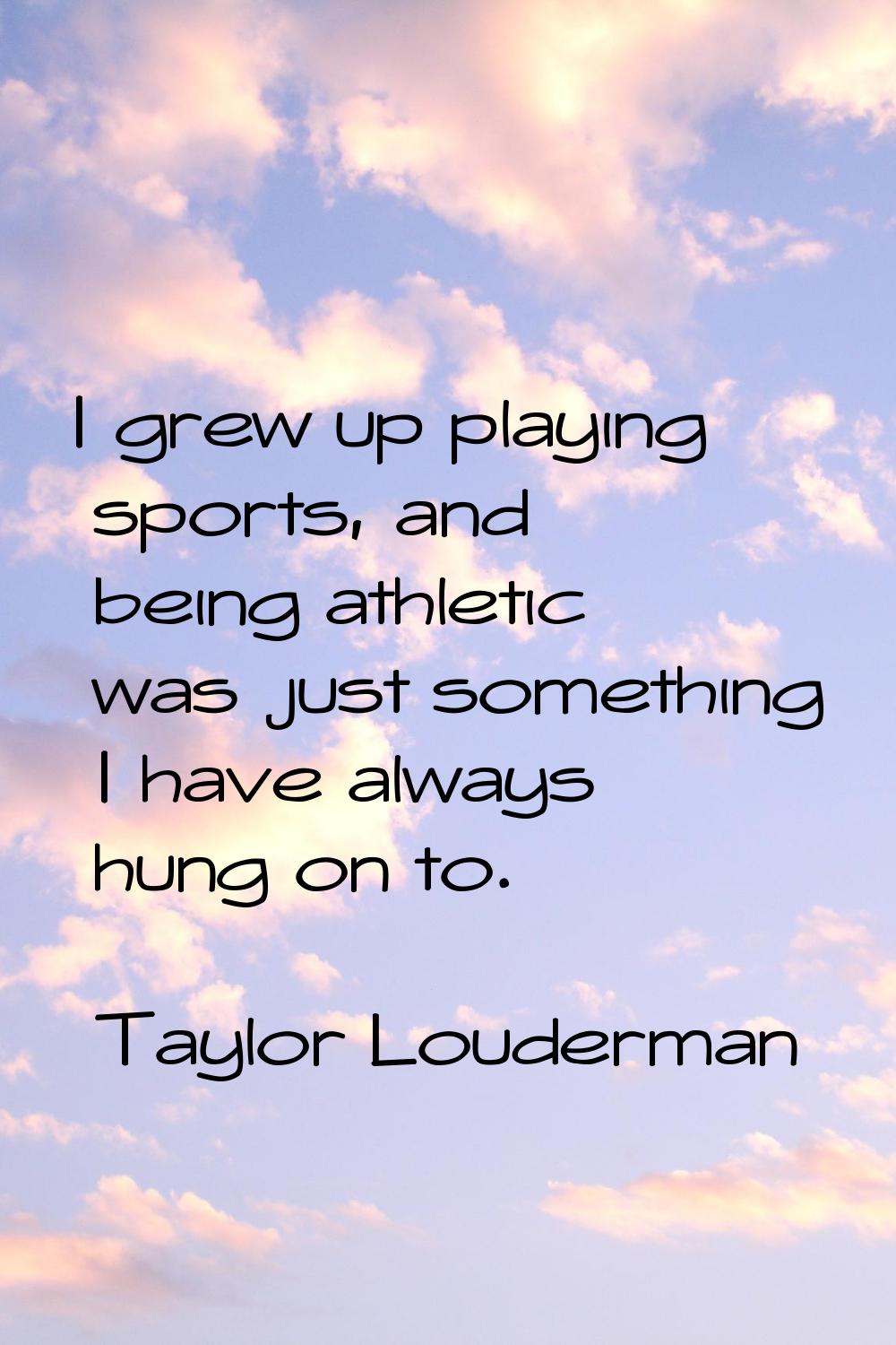 I grew up playing sports, and being athletic was just something I have always hung on to.