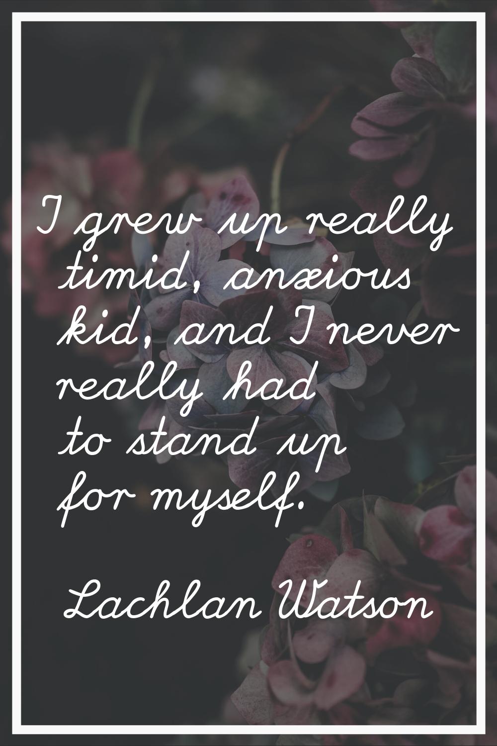 I grew up really timid, anxious kid, and I never really had to stand up for myself.