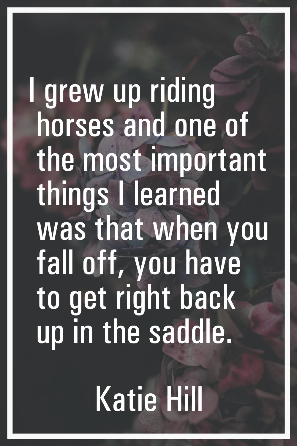 I grew up riding horses and one of the most important things I learned was that when you fall off, 