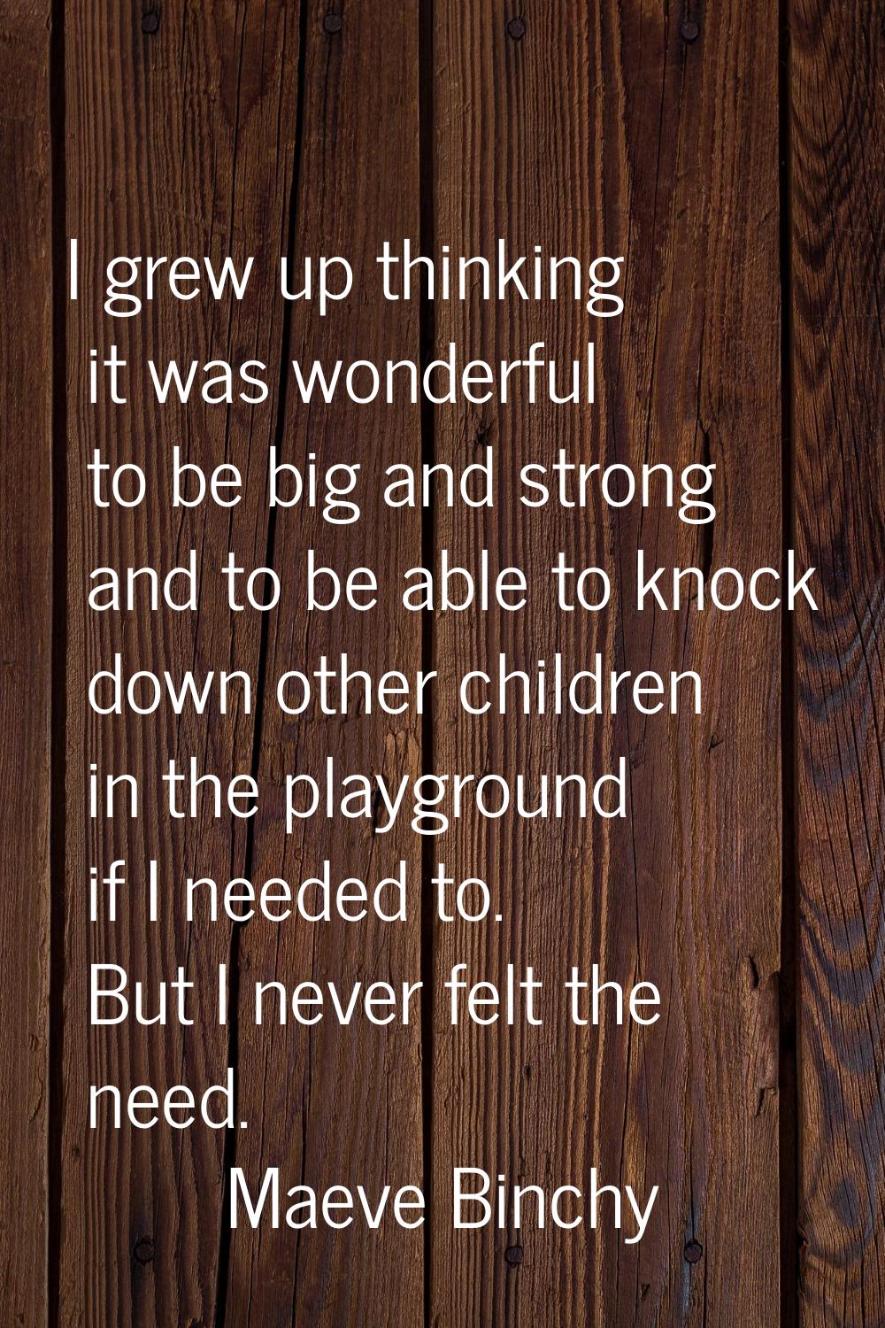 I grew up thinking it was wonderful to be big and strong and to be able to knock down other childre