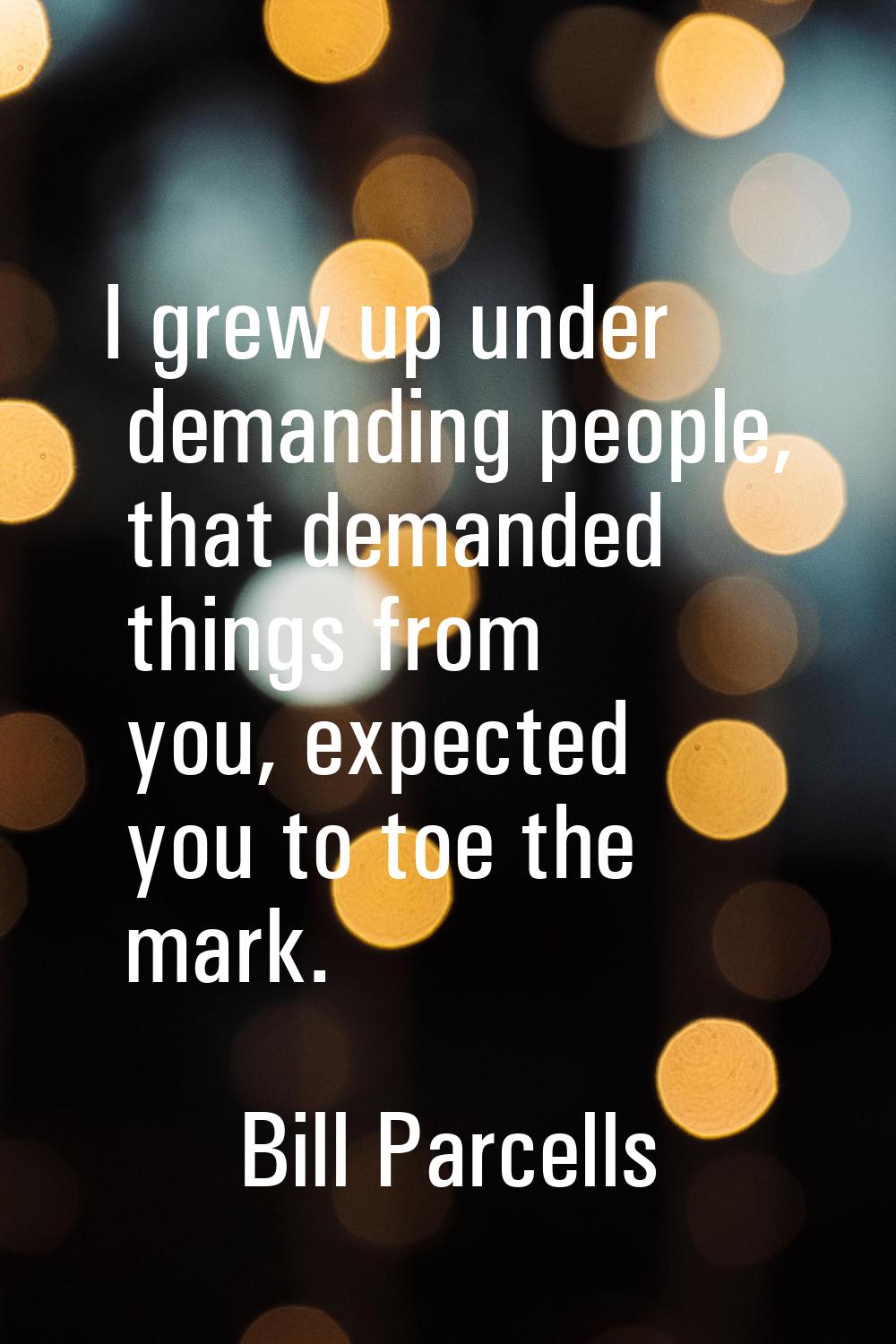 I grew up under demanding people, that demanded things from you, expected you to toe the mark.