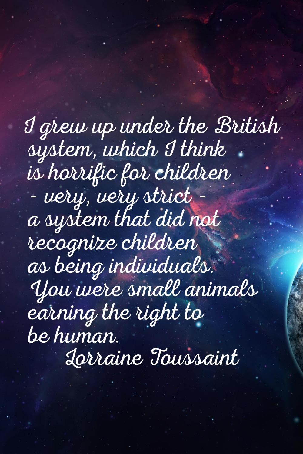 I grew up under the British system, which I think is horrific for children - very, very strict - a 
