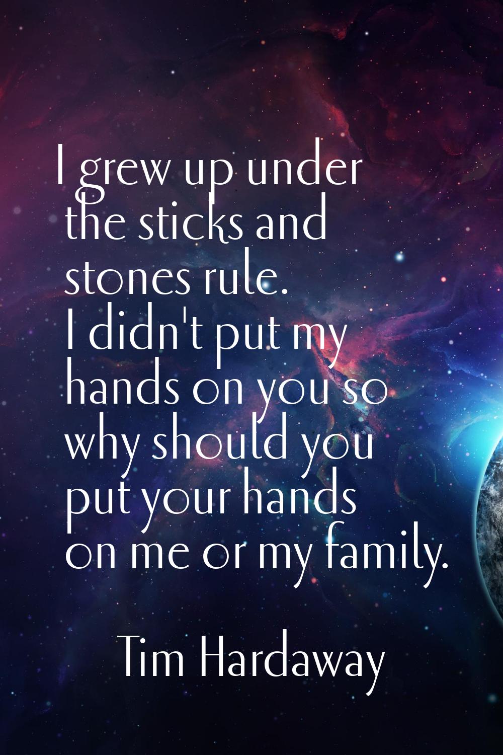 I grew up under the sticks and stones rule. I didn't put my hands on you so why should you put your