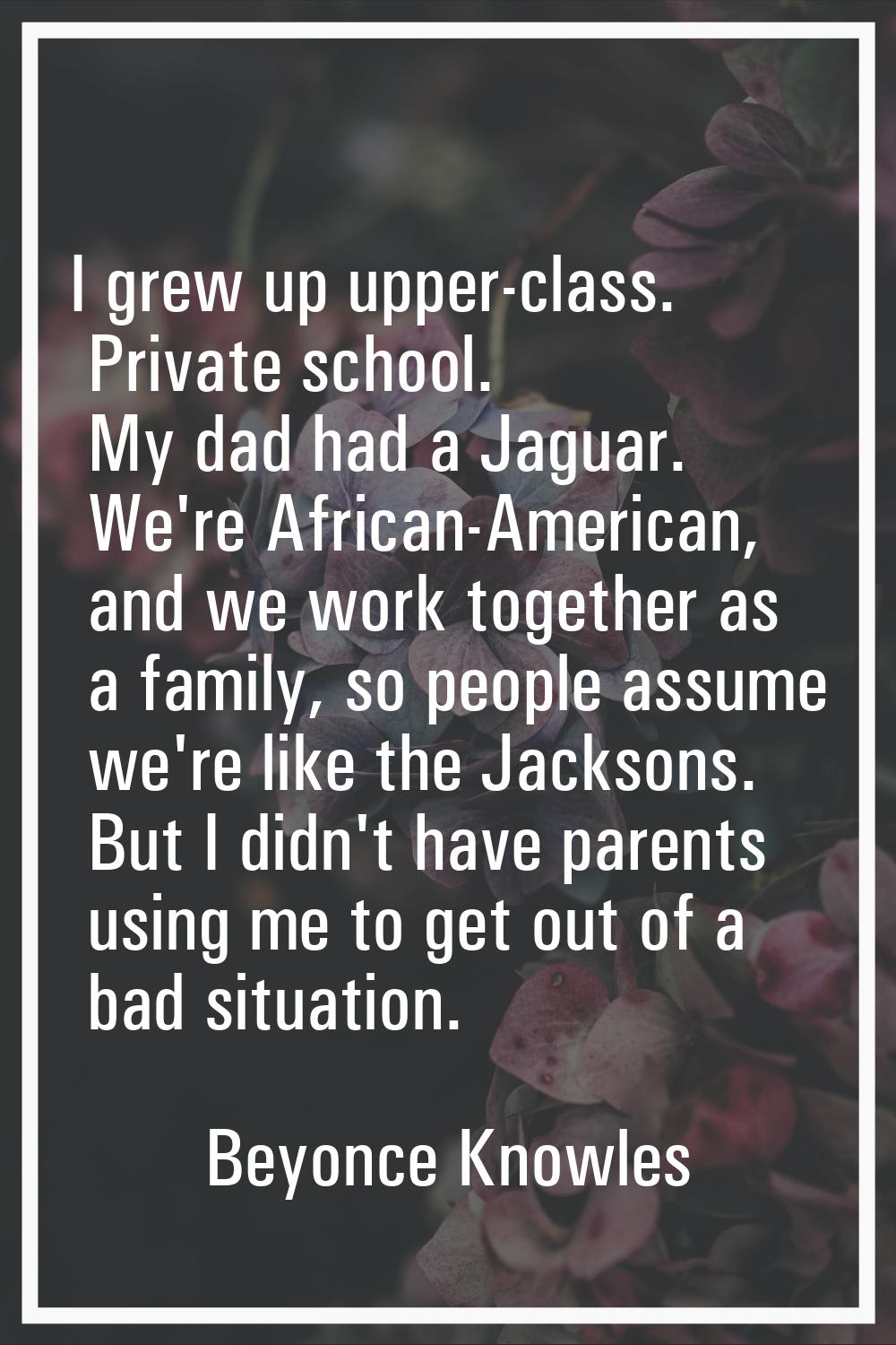 I grew up upper-class. Private school. My dad had a Jaguar. We're African-American, and we work tog