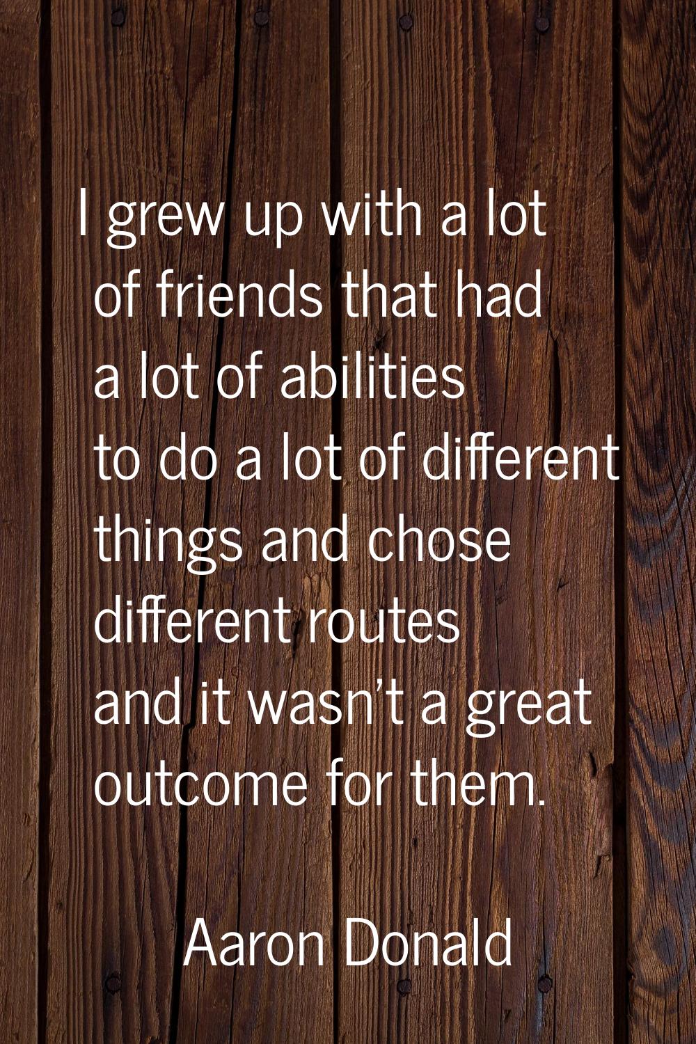 I grew up with a lot of friends that had a lot of abilities to do a lot of different things and cho