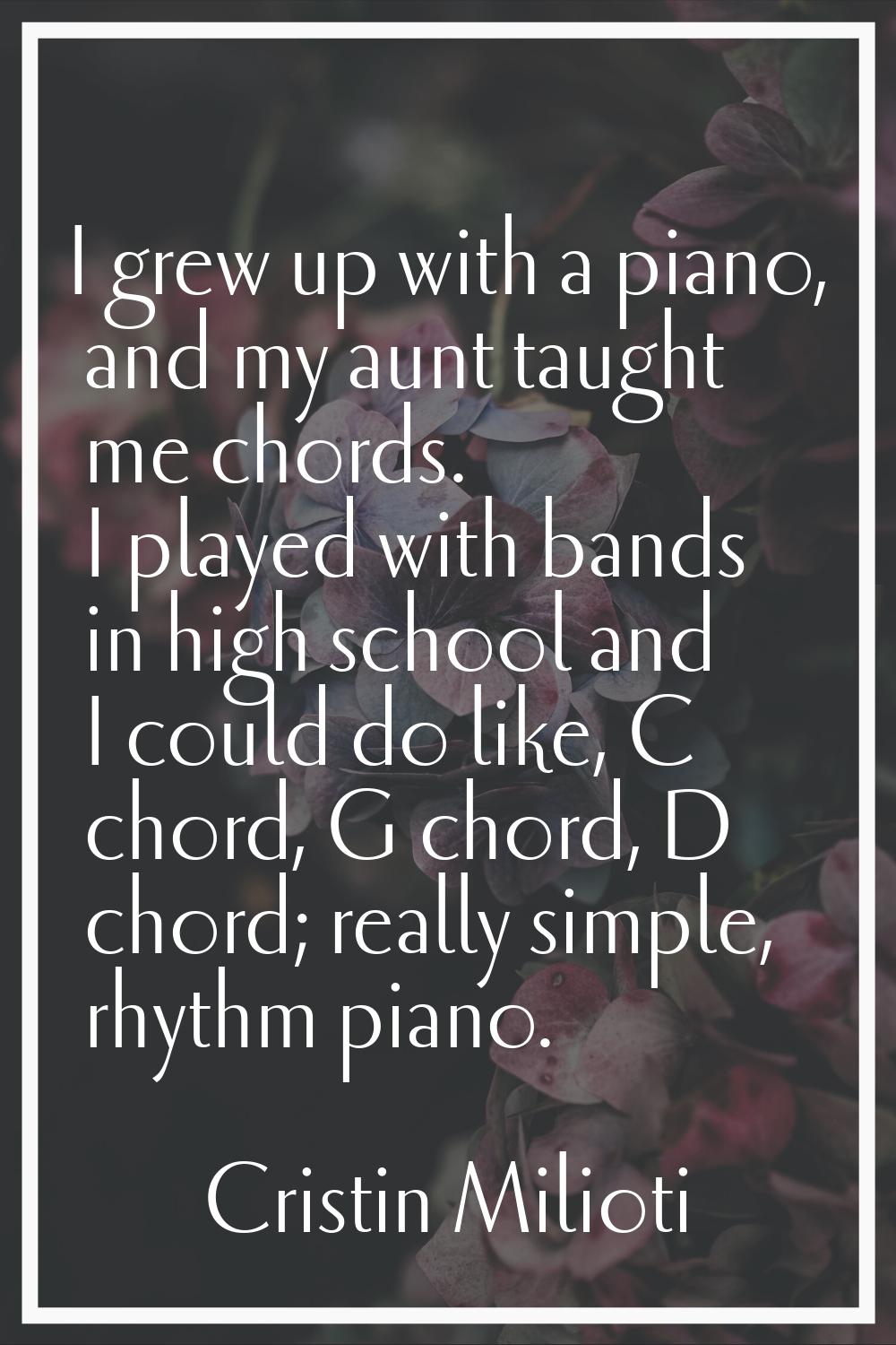 I grew up with a piano, and my aunt taught me chords. I played with bands in high school and I coul