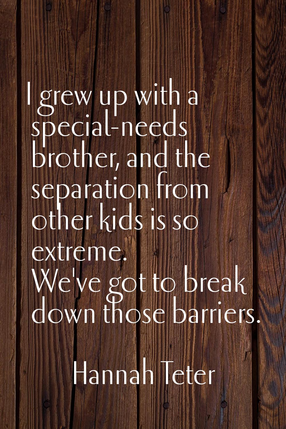 I grew up with a special-needs brother, and the separation from other kids is so extreme. We've got