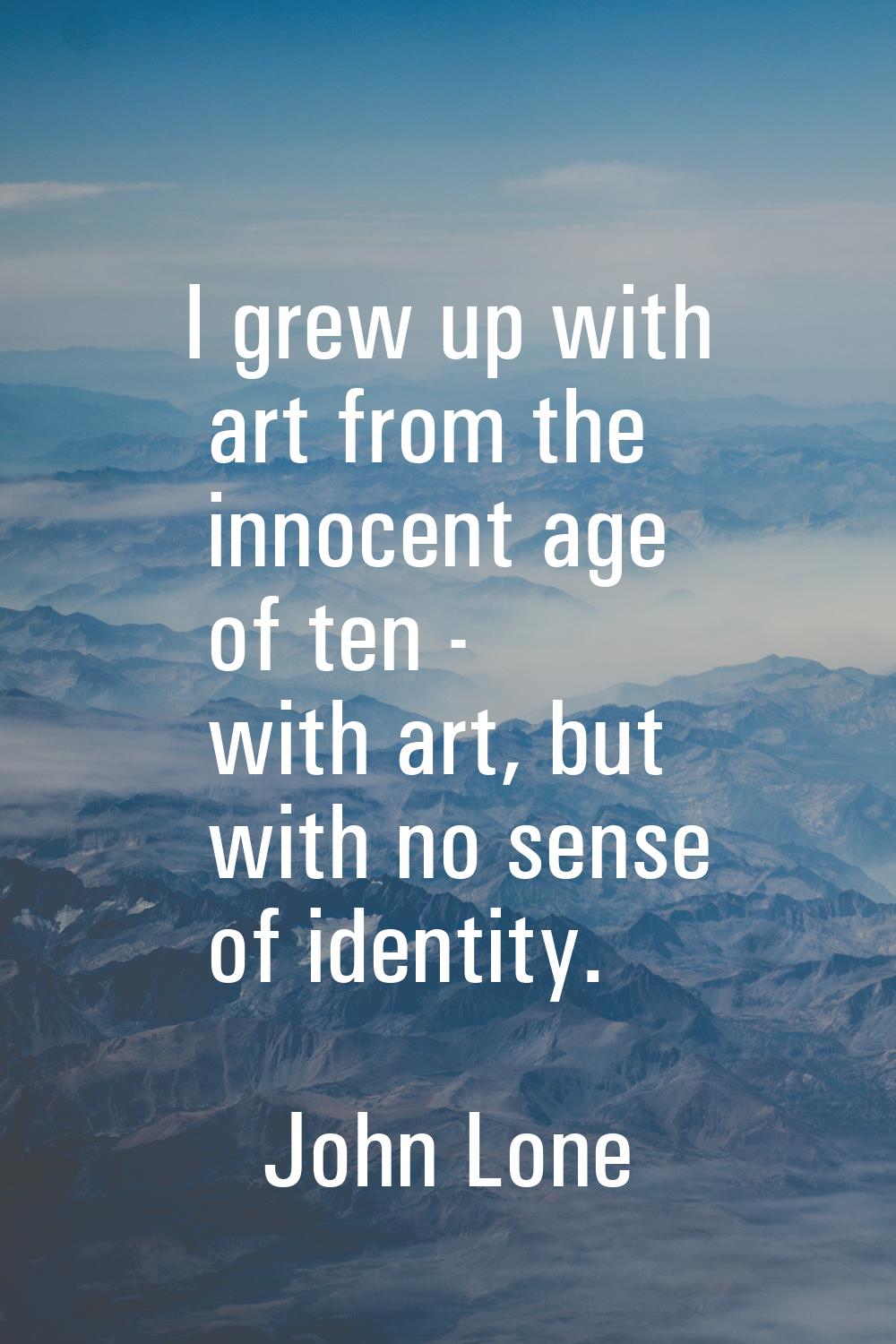 I grew up with art from the innocent age of ten - with art, but with no sense of identity.
