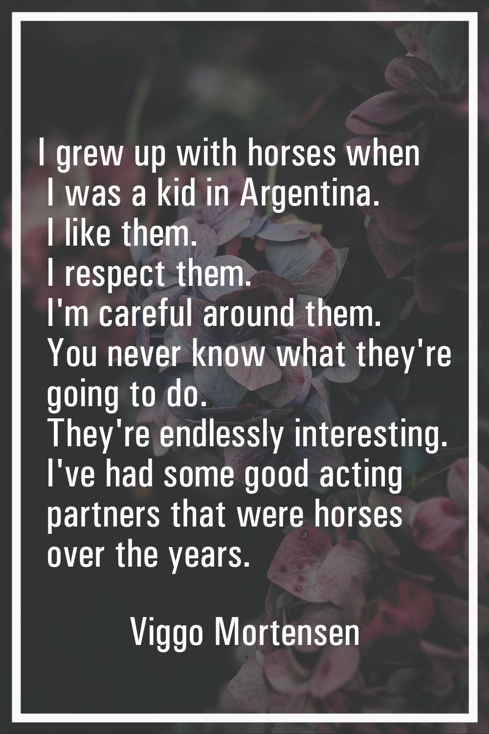 I grew up with horses when I was a kid in Argentina. I like them. I respect them. I'm careful aroun