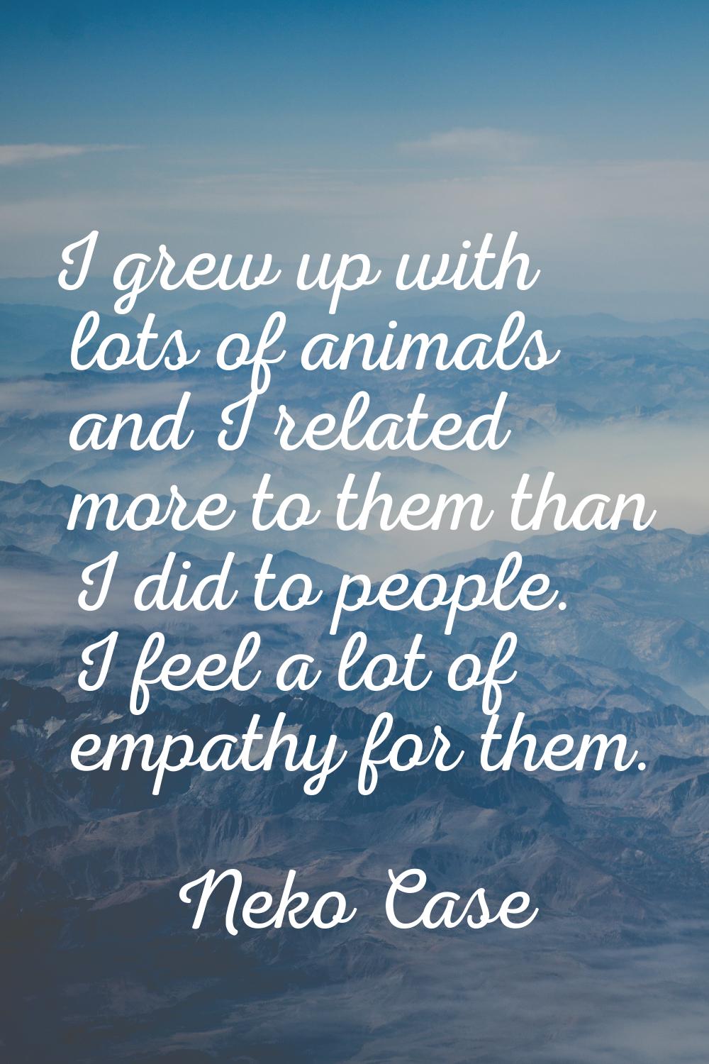 I grew up with lots of animals and I related more to them than I did to people. I feel a lot of emp