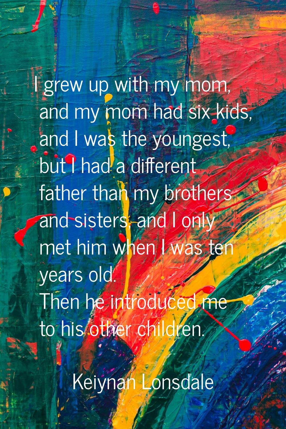 I grew up with my mom, and my mom had six kids, and I was the youngest, but I had a different fathe