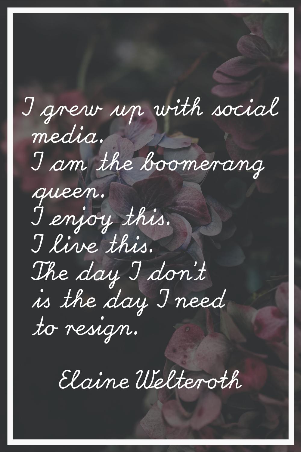 I grew up with social media. I am the boomerang queen. I enjoy this. I live this. The day I don't i
