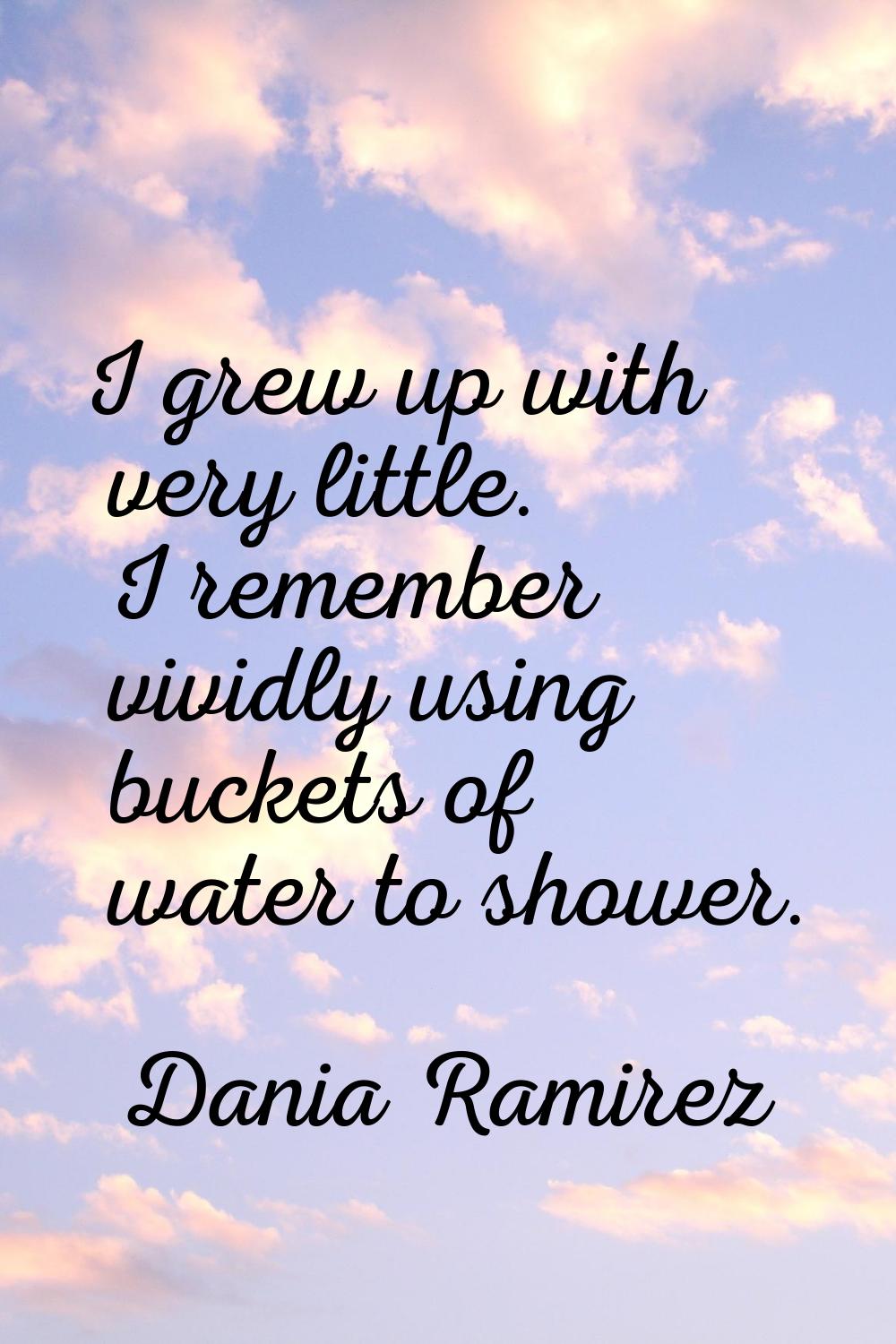 I grew up with very little. I remember vividly using buckets of water to shower.