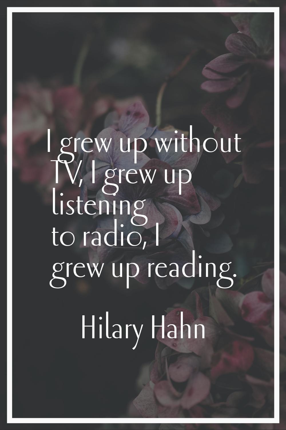 I grew up without TV, I grew up listening to radio, I grew up reading.