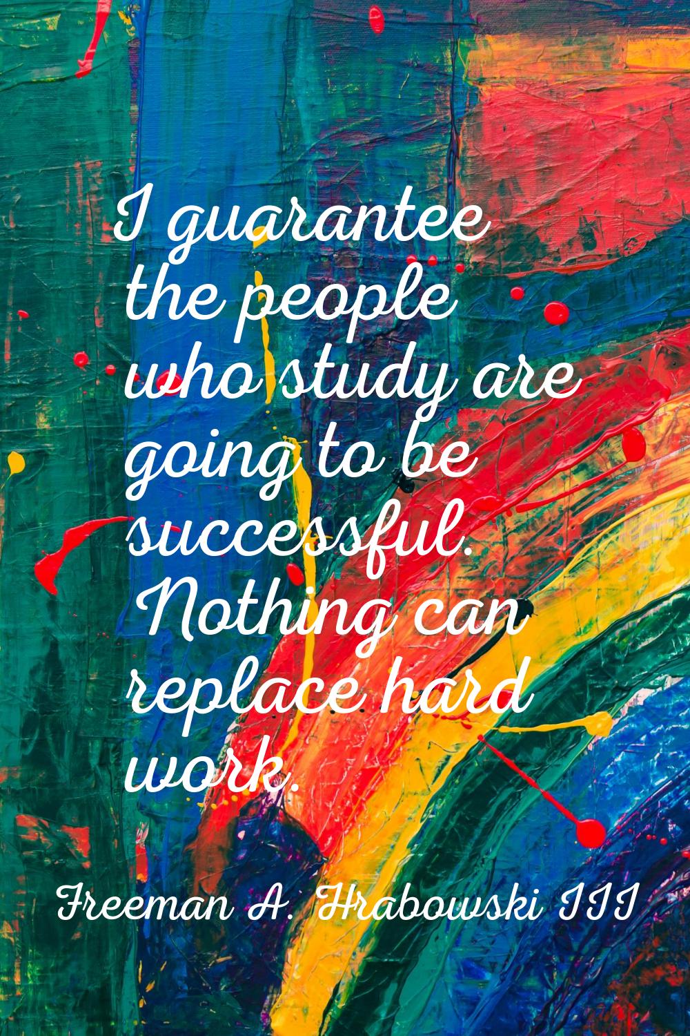 I guarantee the people who study are going to be successful. Nothing can replace hard work.