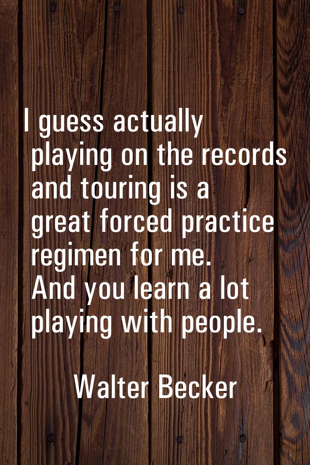I guess actually playing on the records and touring is a great forced practice regimen for me. And 