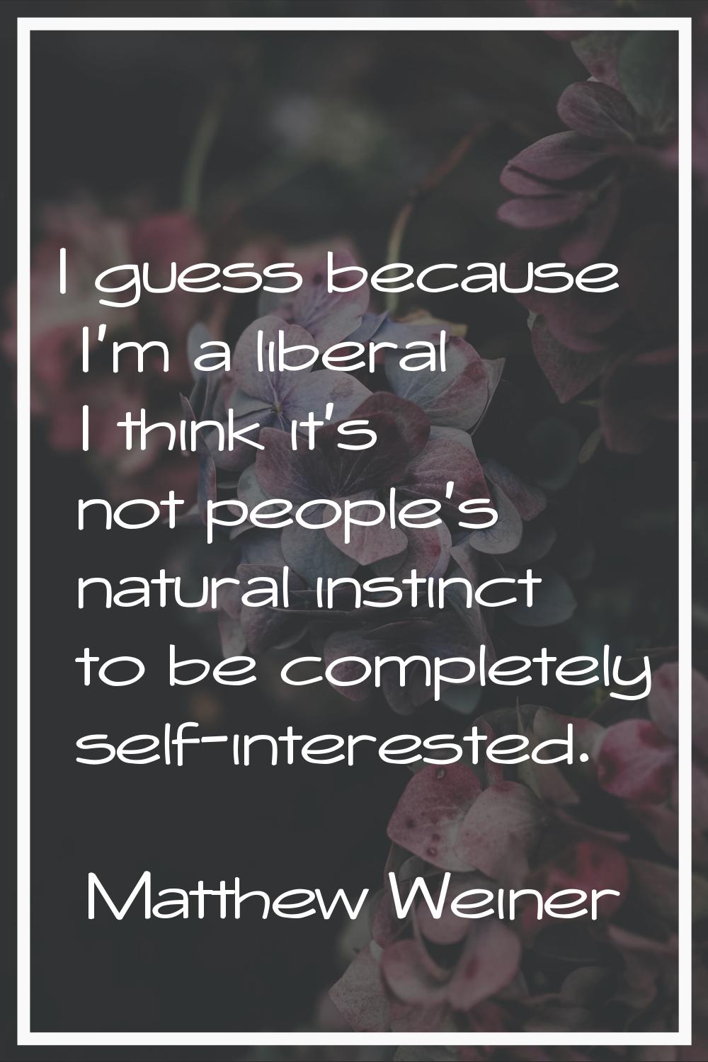 I guess because I'm a liberal I think it's not people's natural instinct to be completely self-inte