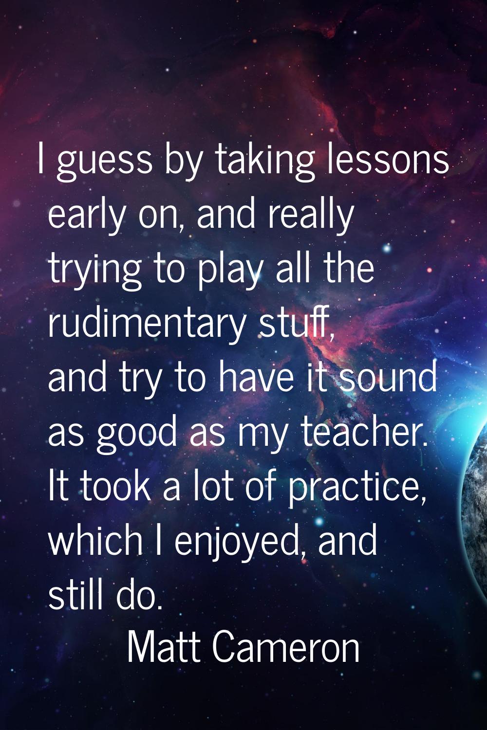 I guess by taking lessons early on, and really trying to play all the rudimentary stuff, and try to