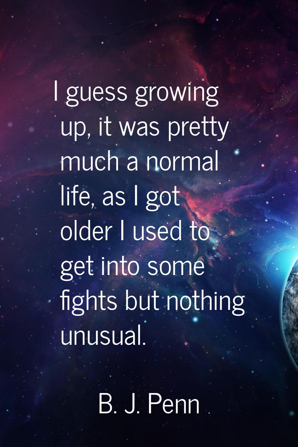 I guess growing up, it was pretty much a normal life, as I got older I used to get into some fights