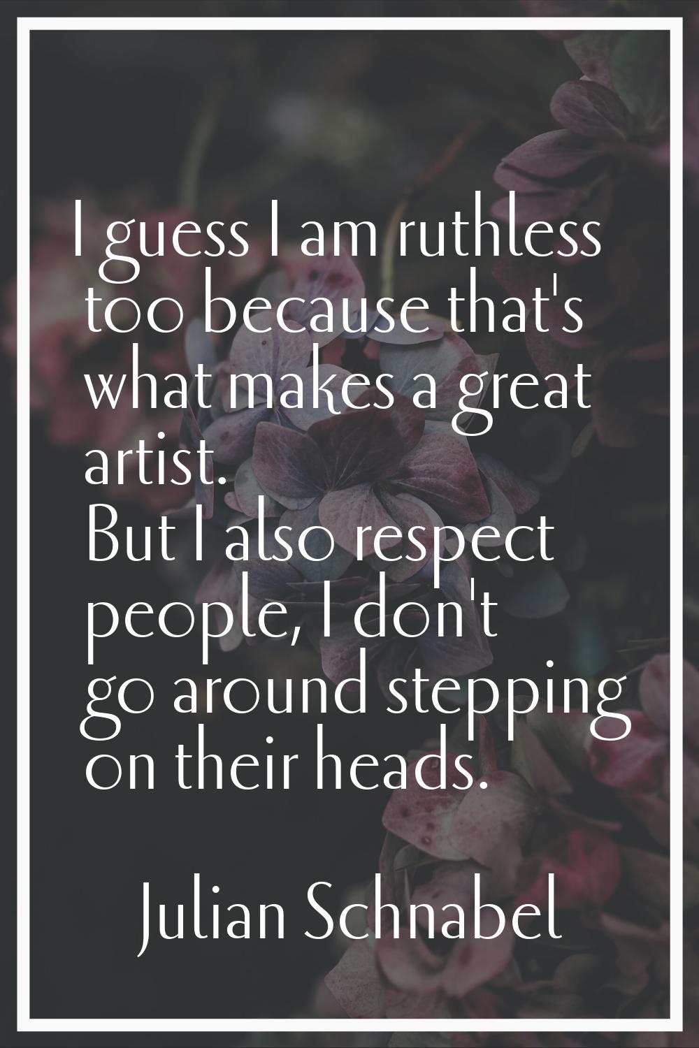 I guess I am ruthless too because that's what makes a great artist. But I also respect people, I do