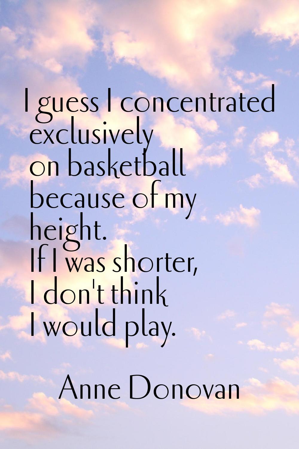 I guess I concentrated exclusively on basketball because of my height. If I was shorter, I don't th