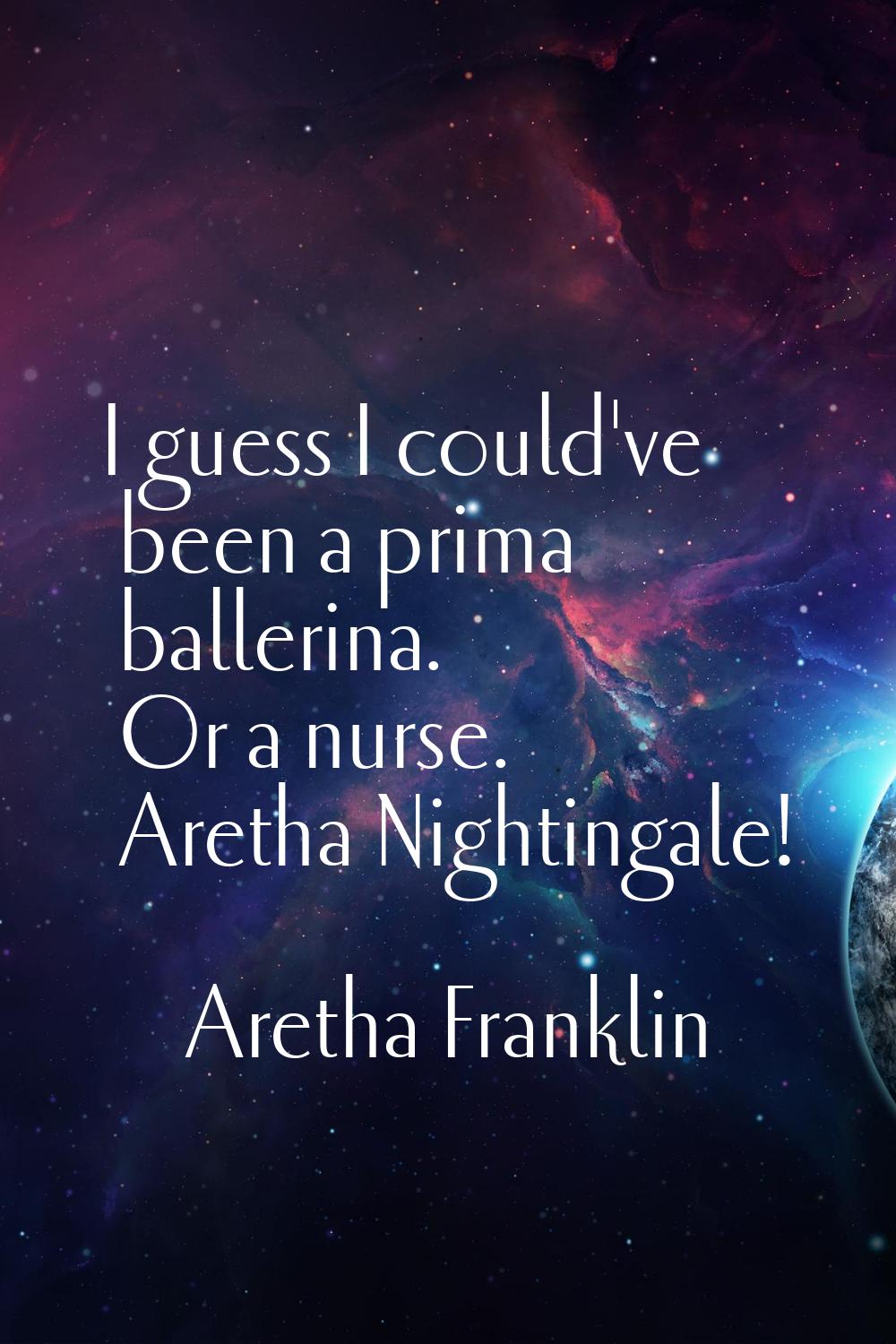 I guess I could've been a prima ballerina. Or a nurse. Aretha Nightingale!