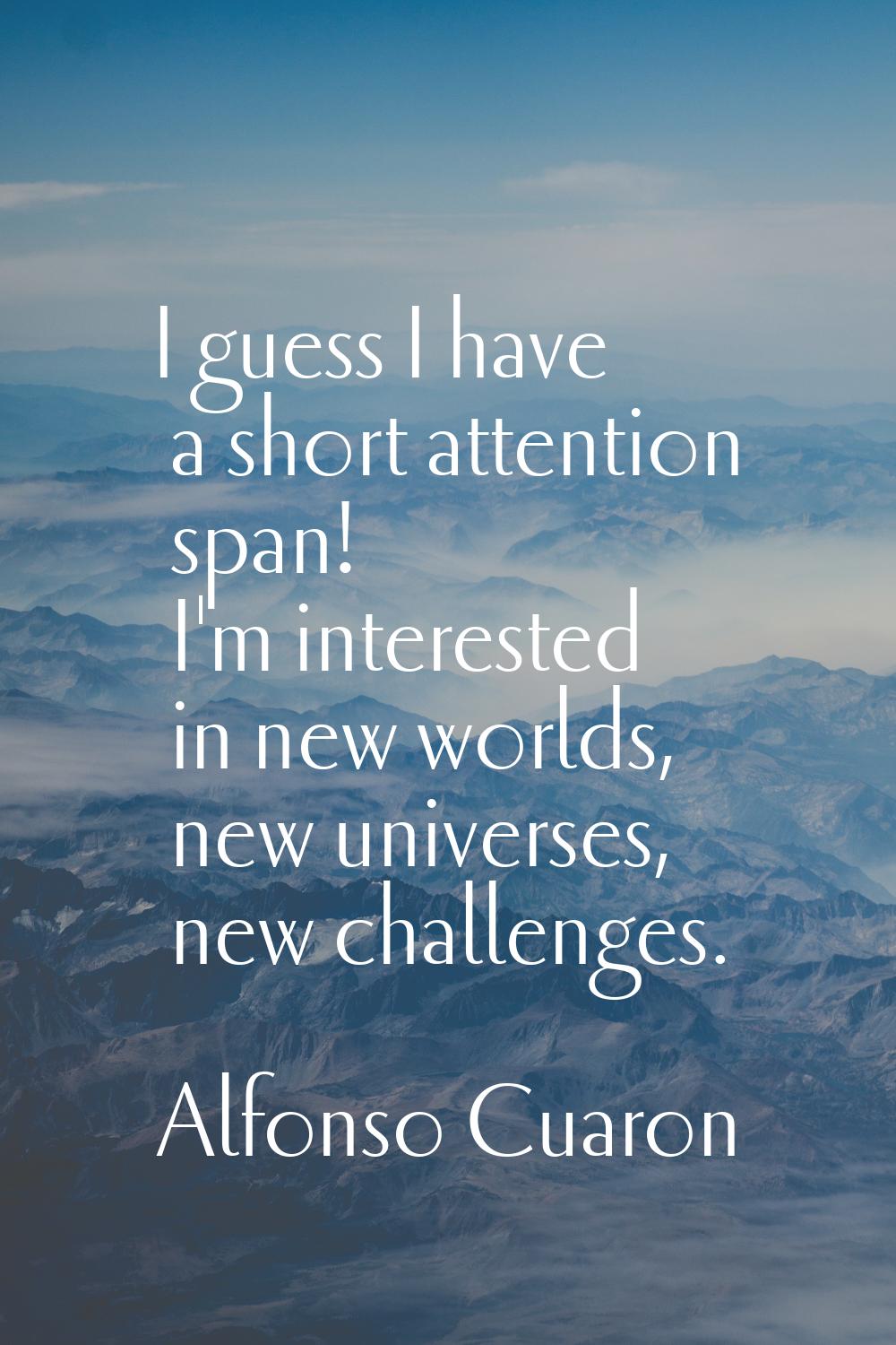 I guess I have a short attention span! I'm interested in new worlds, new universes, new challenges.
