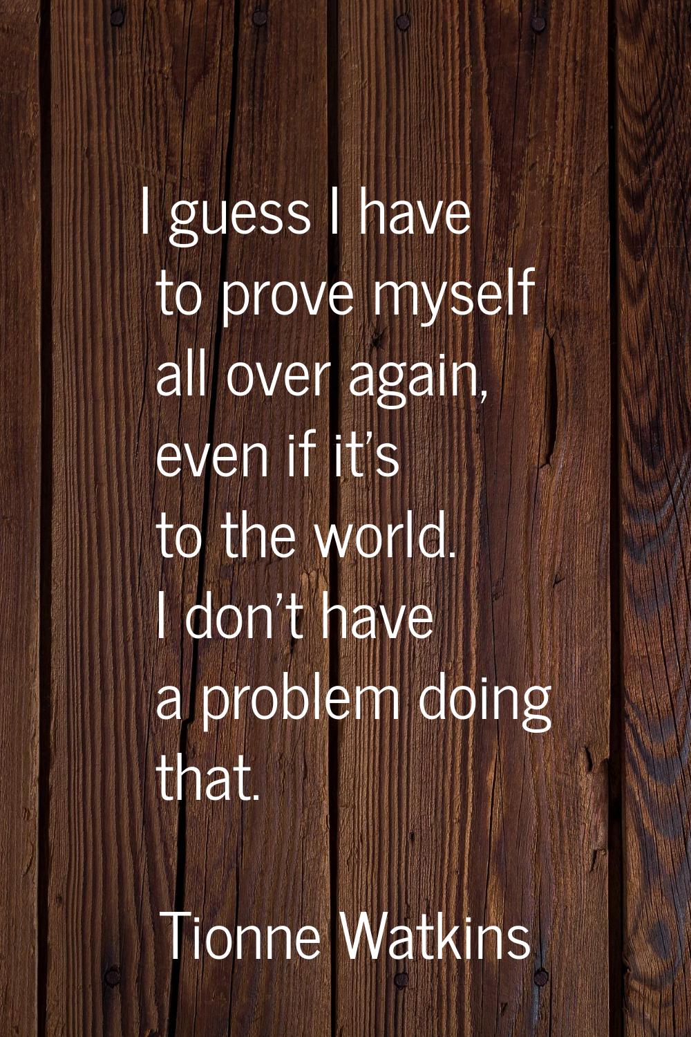 I guess I have to prove myself all over again, even if it's to the world. I don't have a problem do