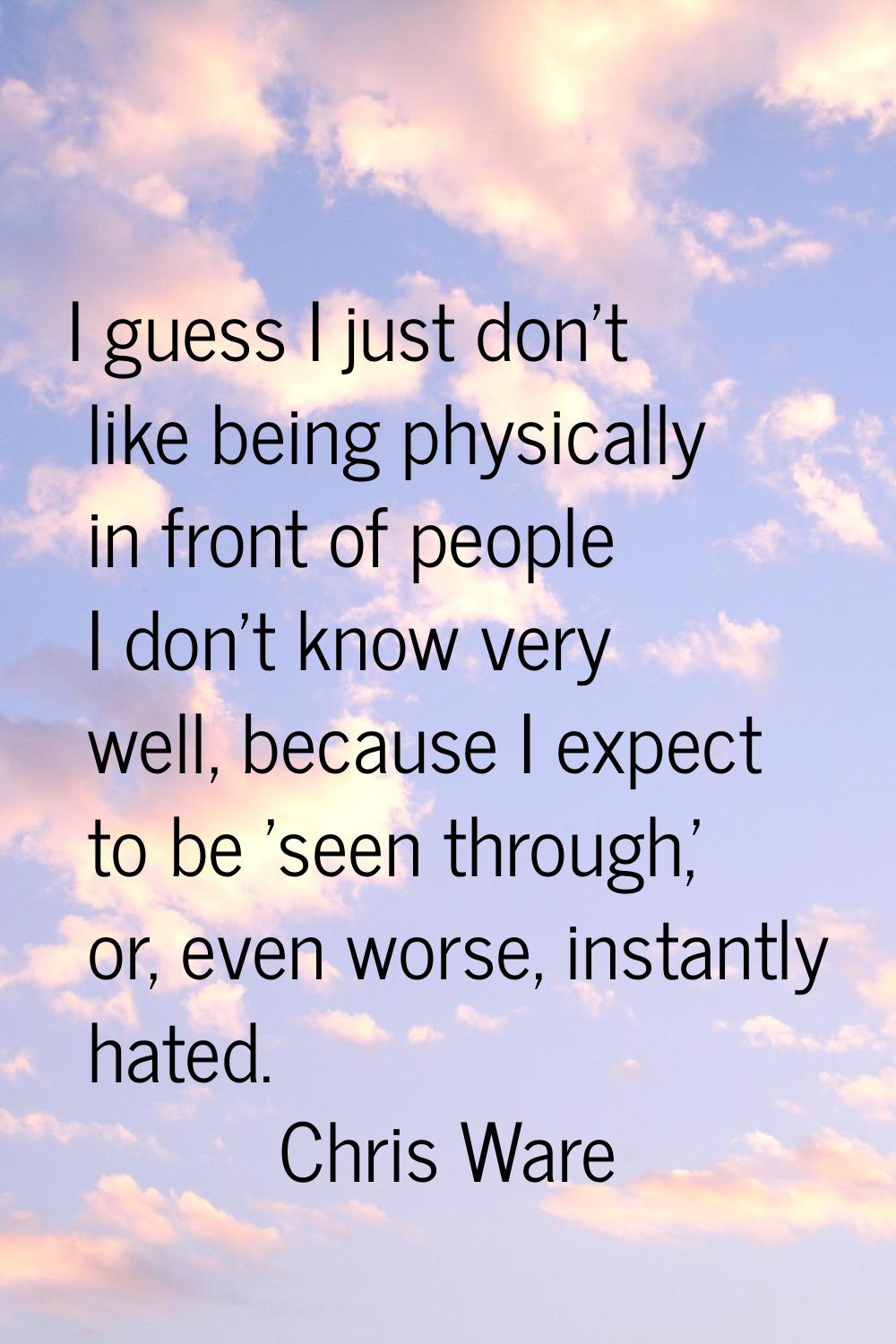 I guess I just don't like being physically in front of people I don't know very well, because I exp