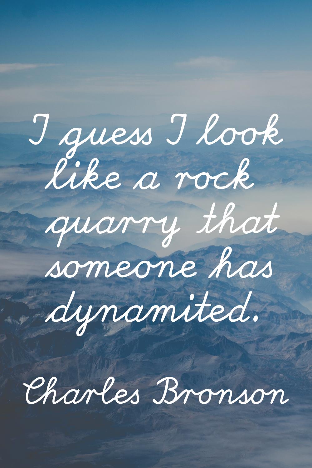 I guess I look like a rock quarry that someone has dynamited.