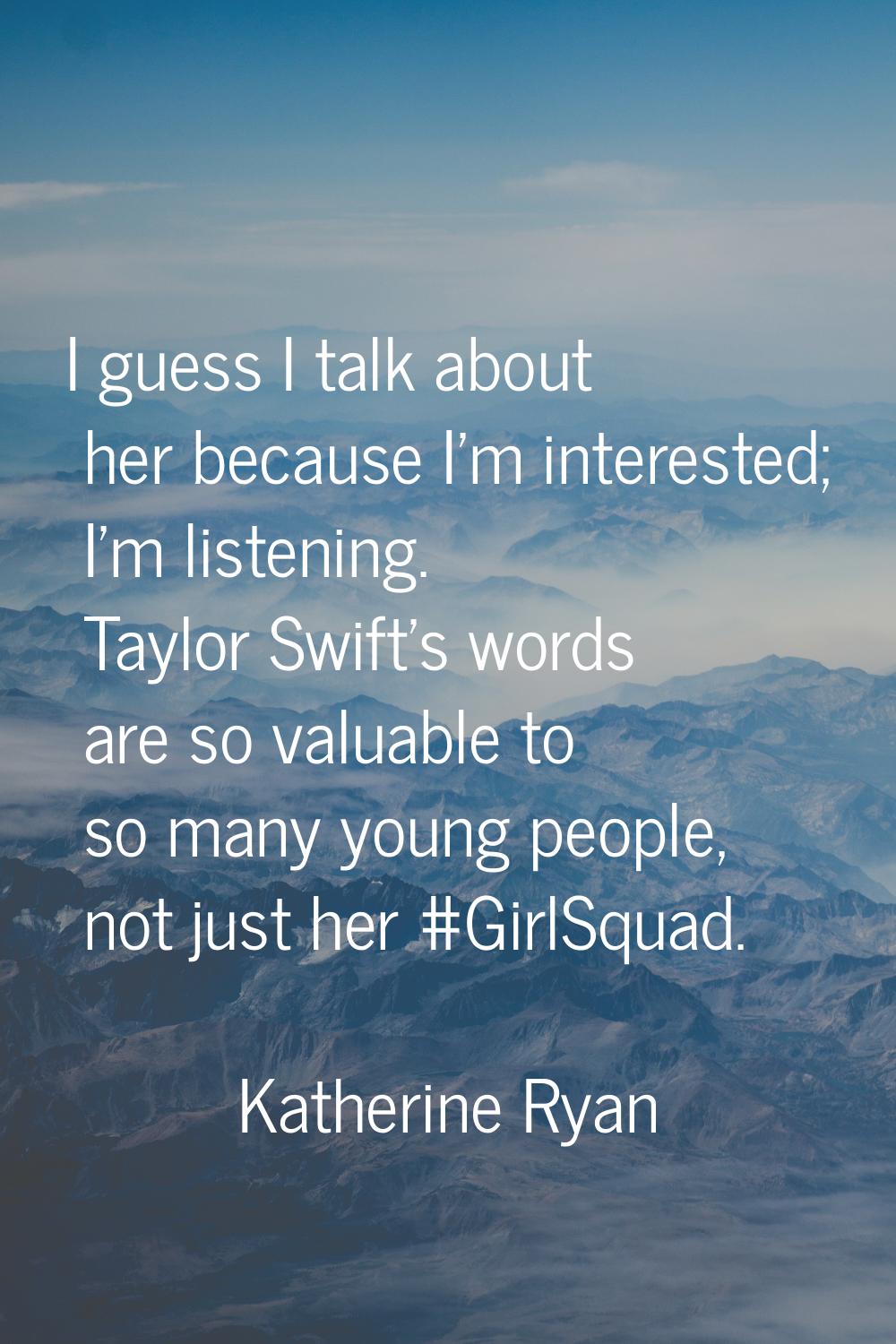 I guess I talk about her because I'm interested; I'm listening. Taylor Swift's words are so valuabl