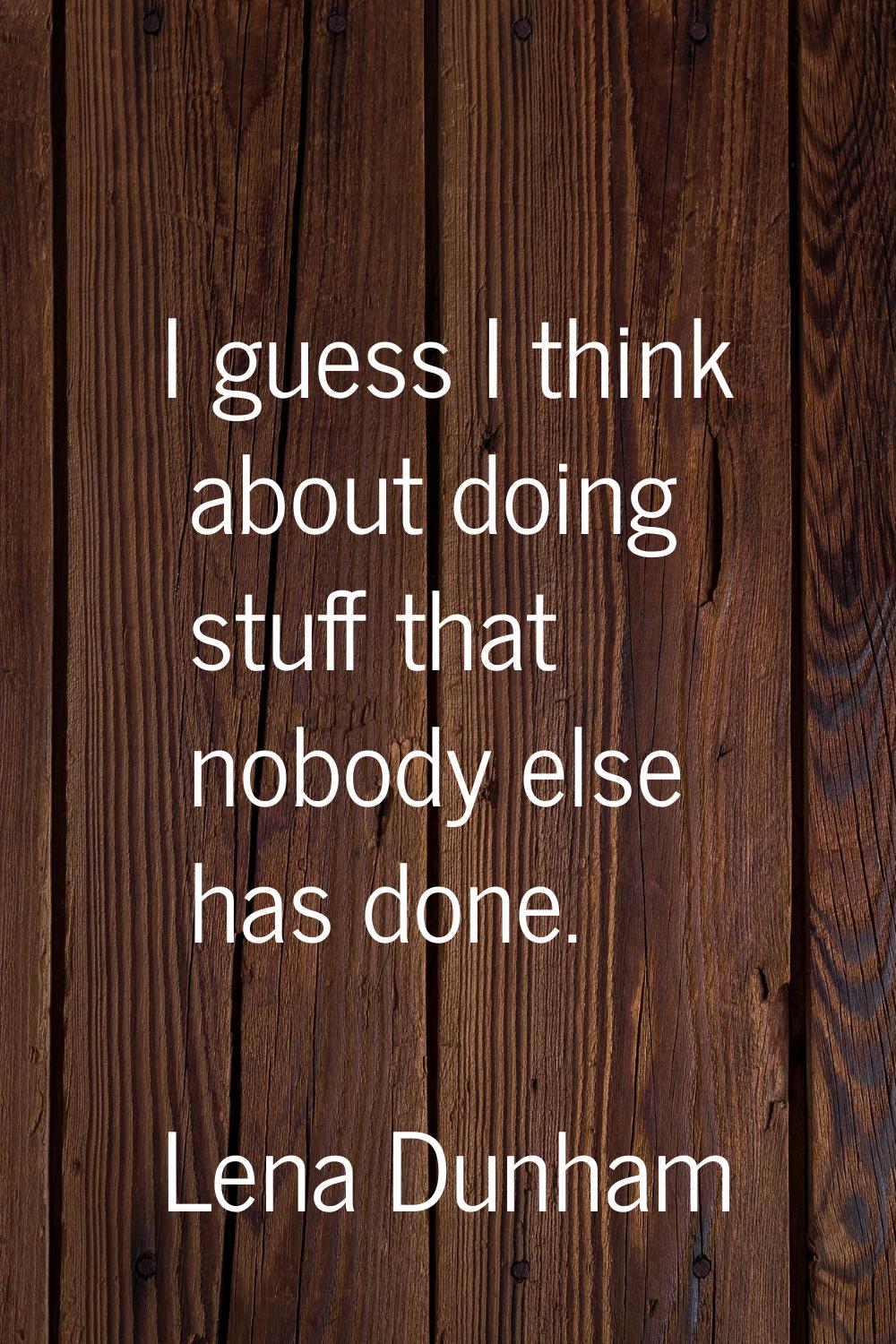 I guess I think about doing stuff that nobody else has done.