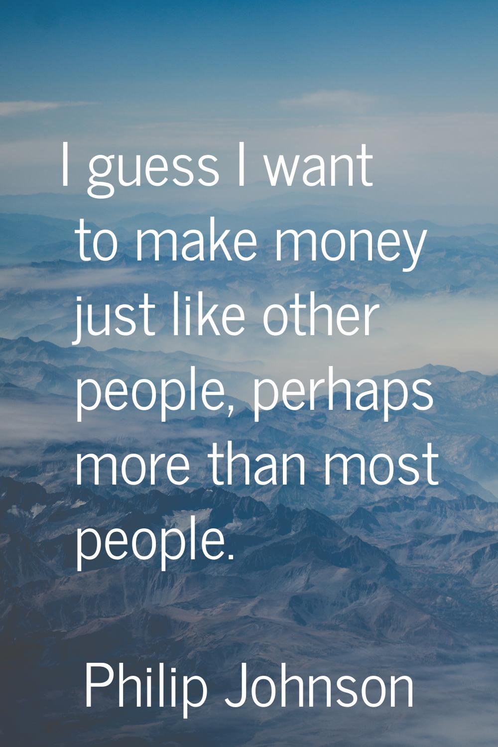 I guess I want to make money just like other people, perhaps more than most people.