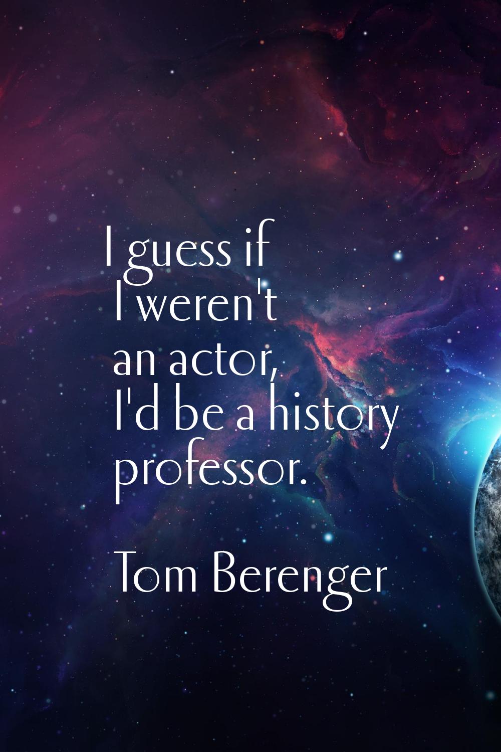 I guess if I weren't an actor, I'd be a history professor.