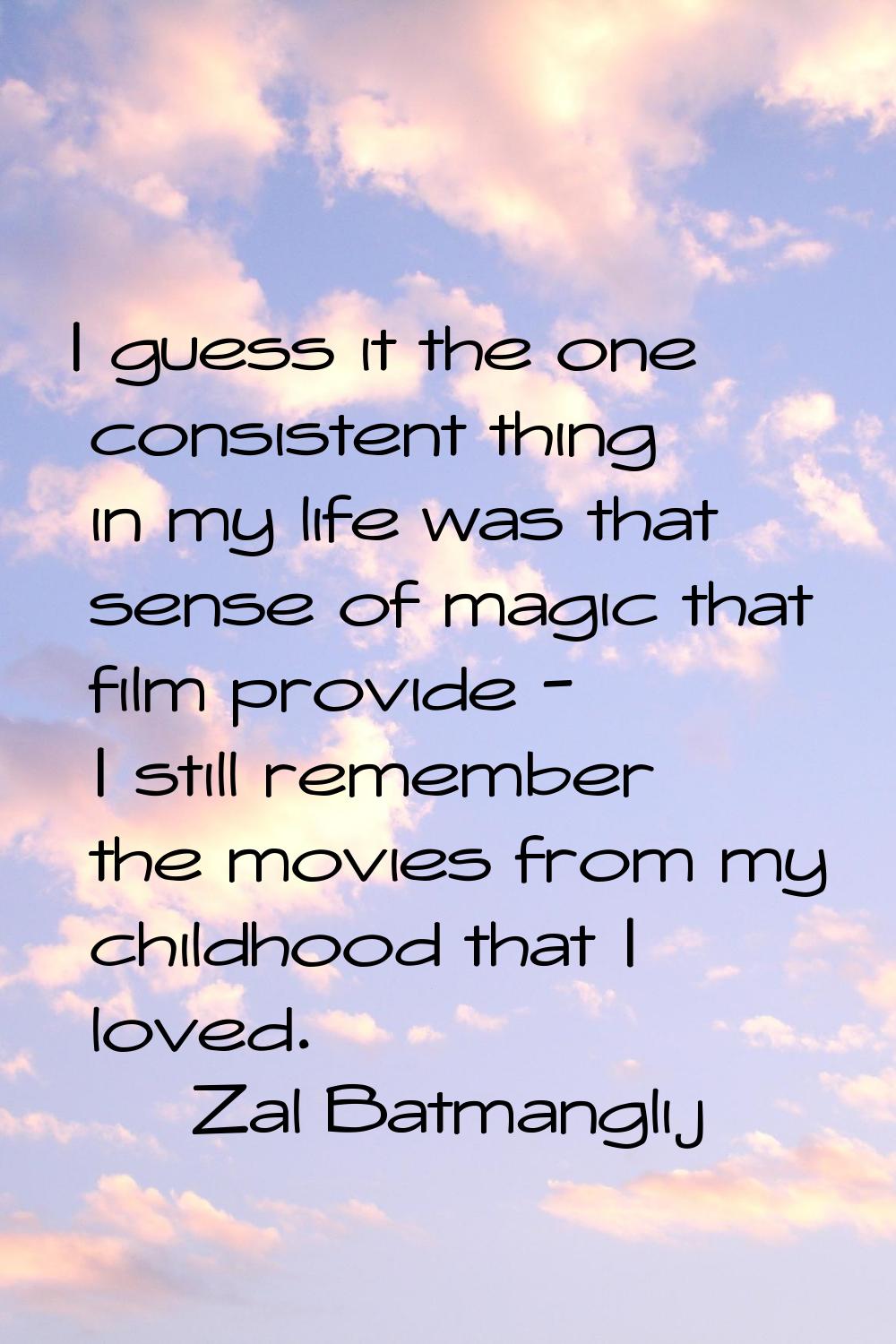 I guess it the one consistent thing in my life was that sense of magic that film provide - I still 