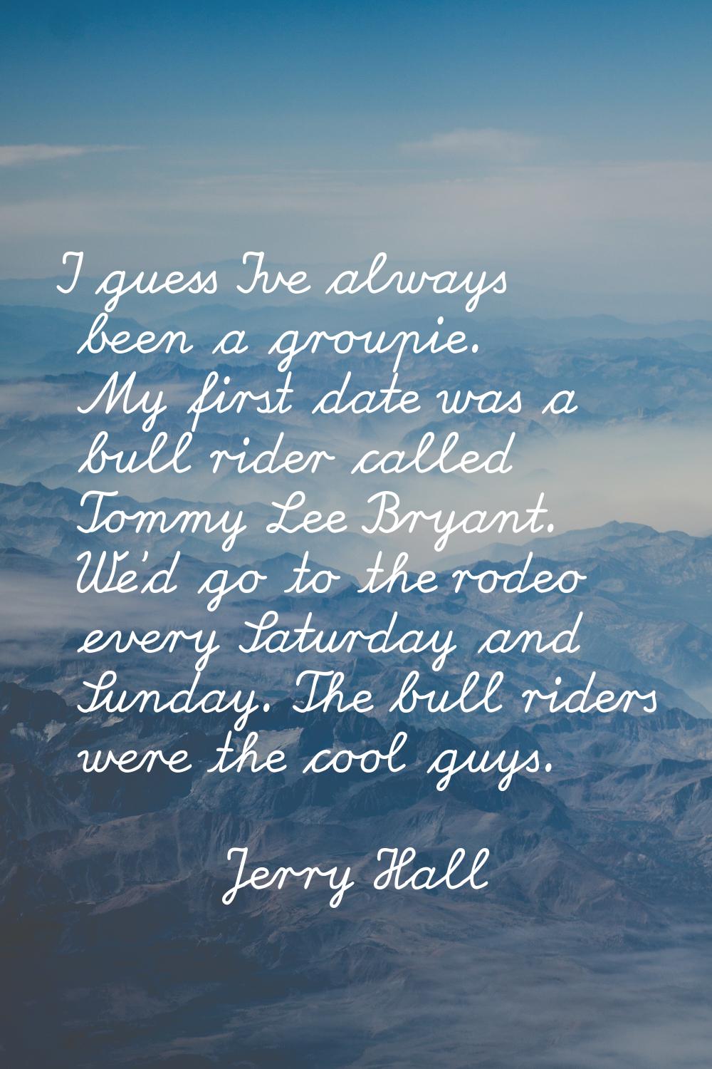 I guess I've always been a groupie. My first date was a bull rider called Tommy Lee Bryant. We'd go
