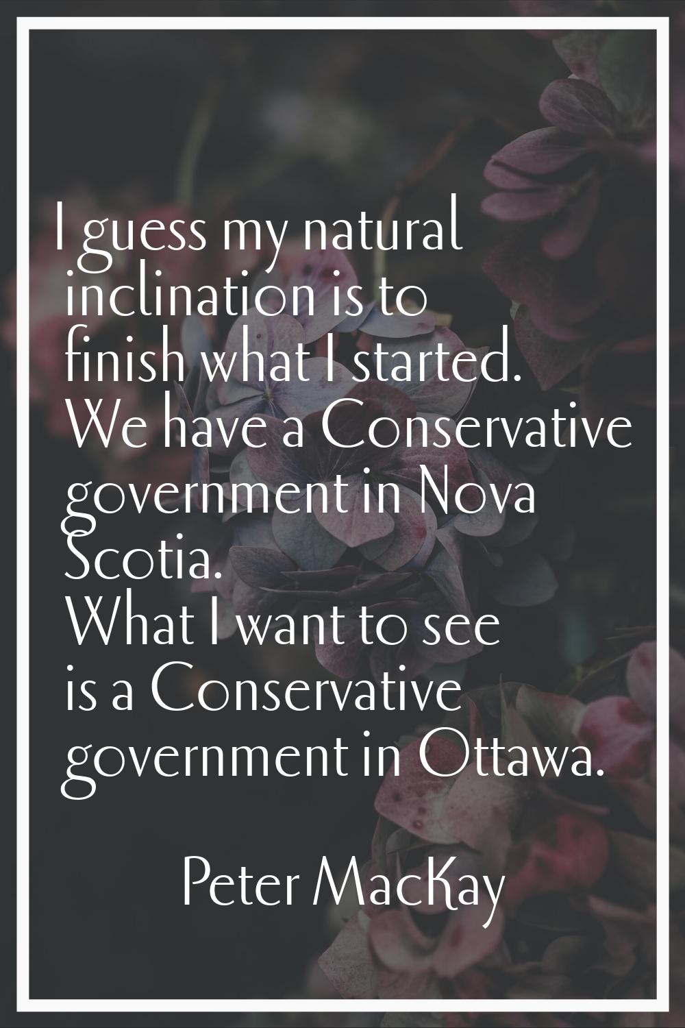 I guess my natural inclination is to finish what I started. We have a Conservative government in No