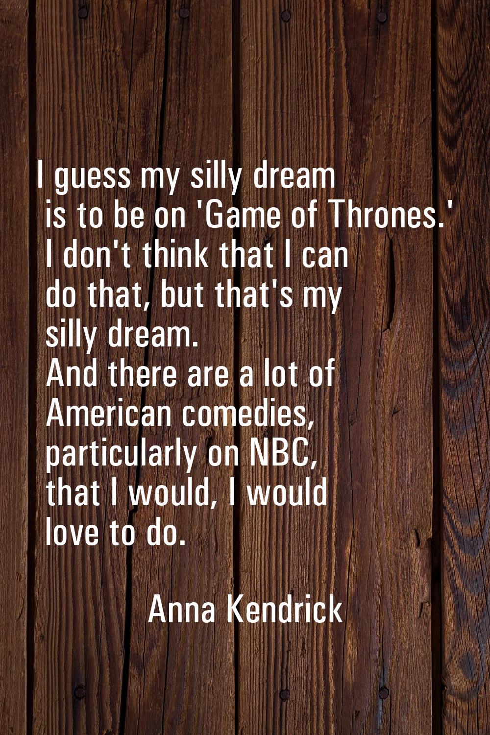 I guess my silly dream is to be on 'Game of Thrones.' I don't think that I can do that, but that's 